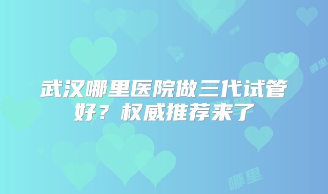 武汉哪里医院做三代试管好？权威推荐来了