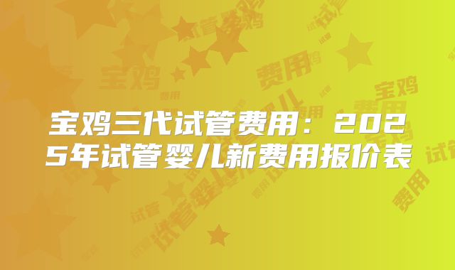 宝鸡三代试管费用:2025年试管婴儿新费用报价表