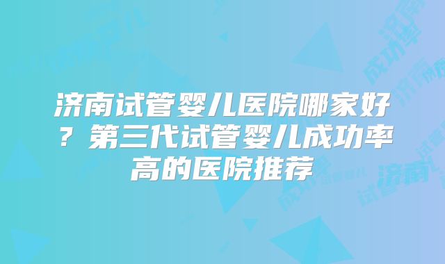 济南试管婴儿医院哪家好？第三代试管婴儿成功率高的医院推荐