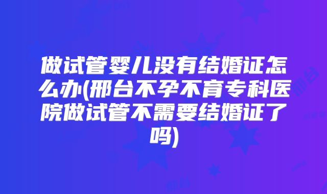 做试管婴儿没有结婚证怎么办(邢台不孕不育专科医院做试管不需要结婚证了吗)