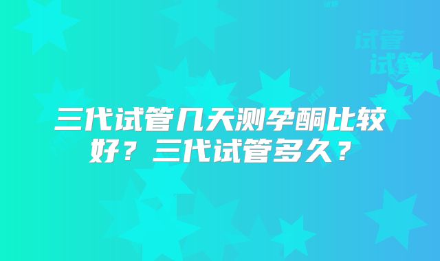 三代试管几天测孕酮比较好？三代试管多久？