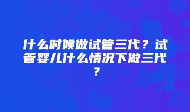 什么时候做试管三代？试管婴儿什么情况下做三代？