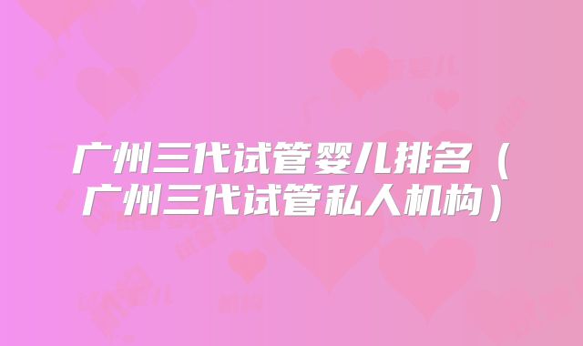 广州三代试管婴儿排名（广州三代试管私人机构）