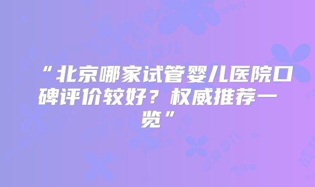 “北京哪家试管婴儿医院口碑评价较好？权威推荐一览”