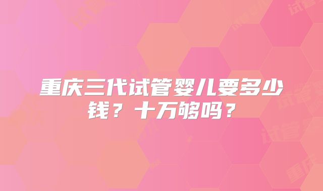 重庆三代试管婴儿要多少钱？十万够吗？