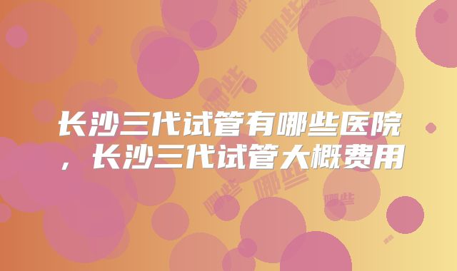 长沙三代试管有哪些医院,长沙三代试管大概费用