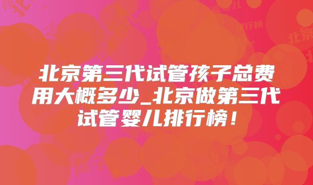北京第三代试管孩子总费用大概多少_北京做第三代试管婴儿排行榜！