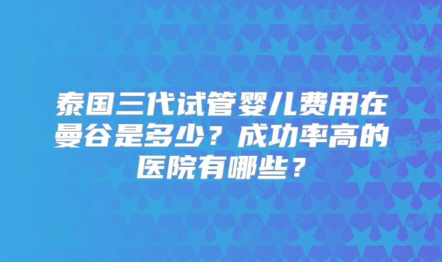 泰国三代试管婴儿费用在曼谷是多少？成功率高的医院有哪些？