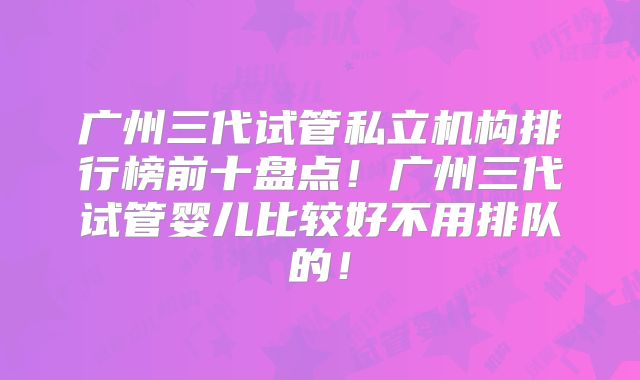 广州三代试管私立机构排行榜前十盘点！广州三代试管婴儿比较好不用排队的！