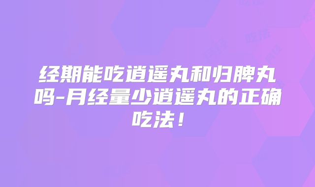 经期能吃逍遥丸和归脾丸吗-月经量少逍遥丸的正确吃法!