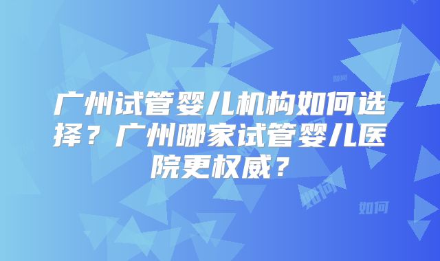 广州试管婴儿机构如何选择？广州哪家试管婴儿医院更权威？