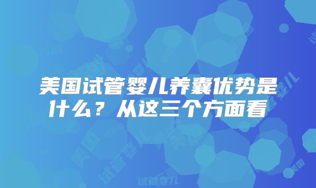 美国试管婴儿养囊优势是什么？从这三个方面看