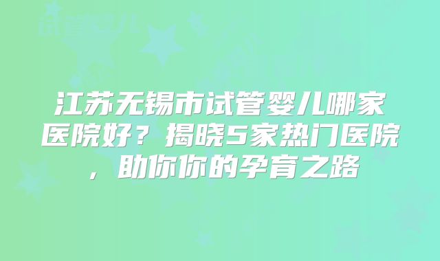江苏无锡市试管婴儿哪家医院好？揭晓5家热门医院，助你你的孕育之路