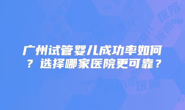广州试管婴儿成功率如何？选择哪家医院更可靠？