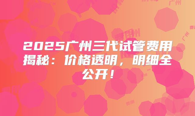 2025广州三代试管费用揭秘:价格透明,明细全公开!