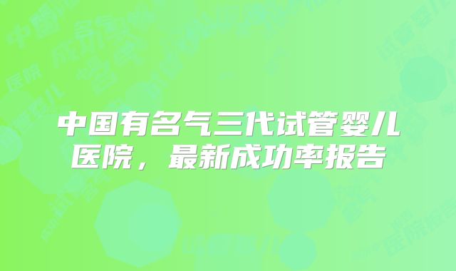 中国有名气三代试管婴儿医院，最新成功率报告