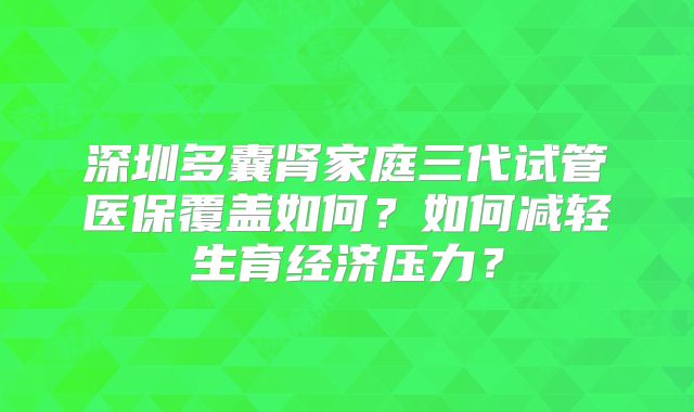 深圳多囊肾家庭三代试管医保覆盖如何?如何减轻生育经济压力?