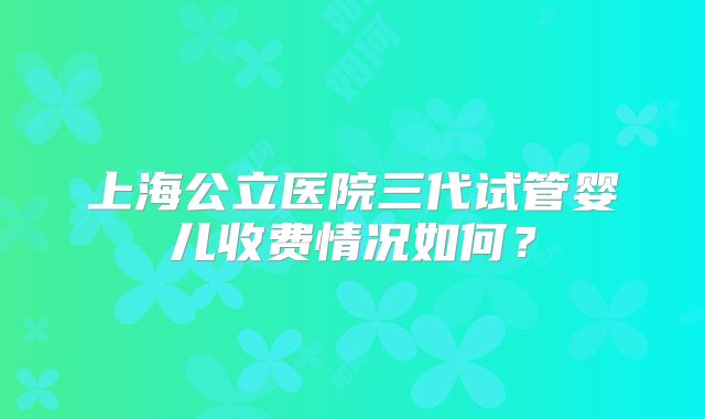 上海公立医院三代试管婴儿收费情况如何？