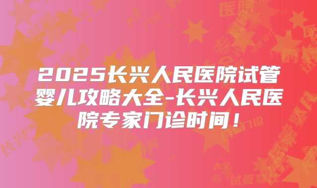 2025长兴人民医院试管婴儿攻略大全-长兴人民医院专家门诊时间!