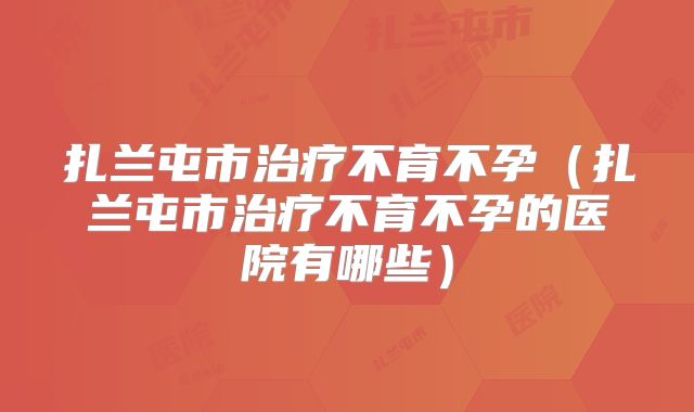 扎兰屯市治疗不育不孕(扎兰屯市治疗不育不孕的医院有哪些)