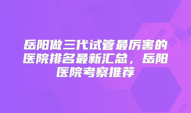 岳阳做三代试管最厉害的医院排名最新汇总，岳阳医院考察推荐