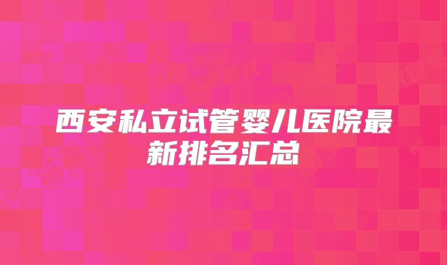西安私立试管婴儿医院最新排名汇总
