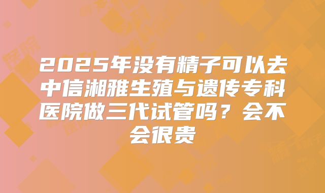 2025年没有精子可以去中信湘雅生殖与遗传专科医院做三代试管吗？会不会很贵