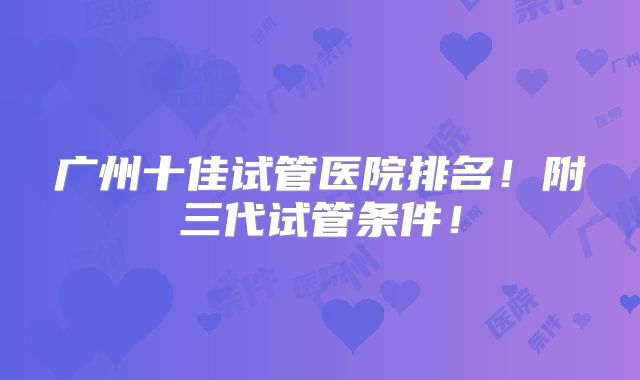 广州十佳试管医院排名！附三代试管条件！