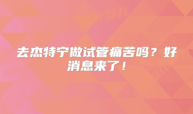 去杰特宁做试管痛苦吗？好消息来了！