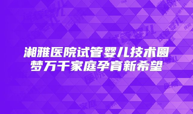 湘雅医院试管婴儿技术圆梦万千家庭孕育新希望