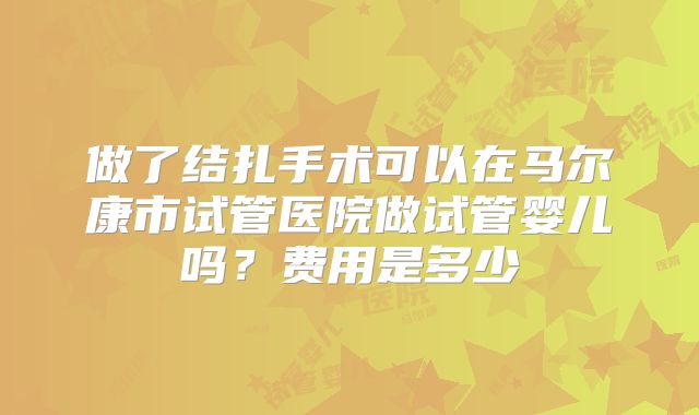 做了结扎手术可以在马尔康市试管医院做试管婴儿吗？费用是多少