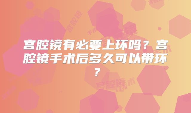 宫腔镜有必要上环吗？宫腔镜手术后多久可以带环？