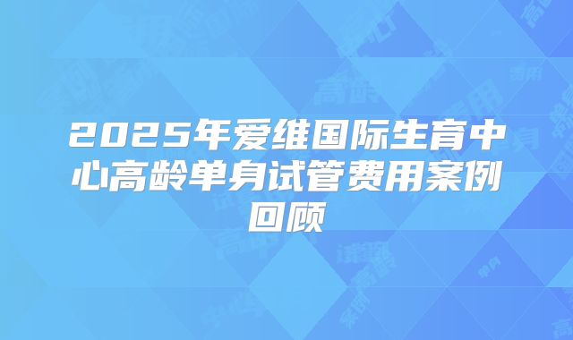 2025年爱维国际生育中心高龄单身试管费用案例回顾