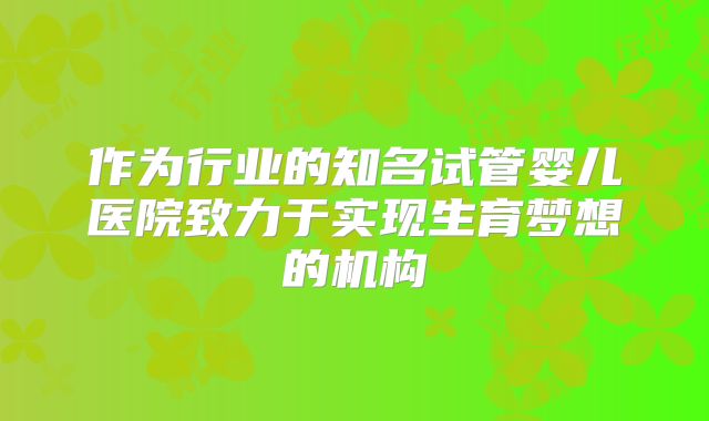 作为行业的知名试管婴儿医院致力于实现生育梦想的机构