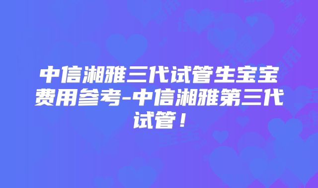 中信湘雅三代试管生宝宝费用参考-中信湘雅第三代试管！