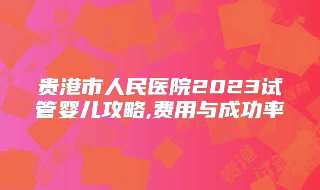 贵港市人民医院2023试管婴儿攻略,费用与成功率
