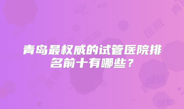 青岛最权威的试管医院排名前十有哪些？