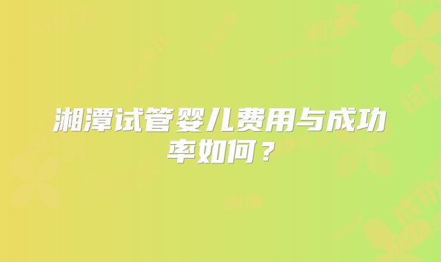 湘潭试管婴儿费用与成功率如何？