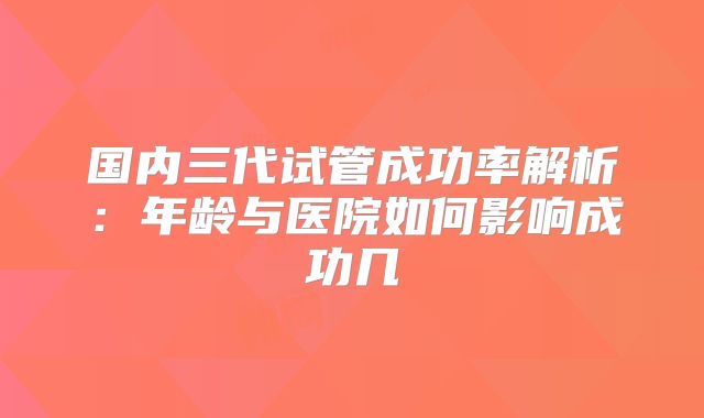 国内三代试管成功率解析：年龄与医院如何影响成功几