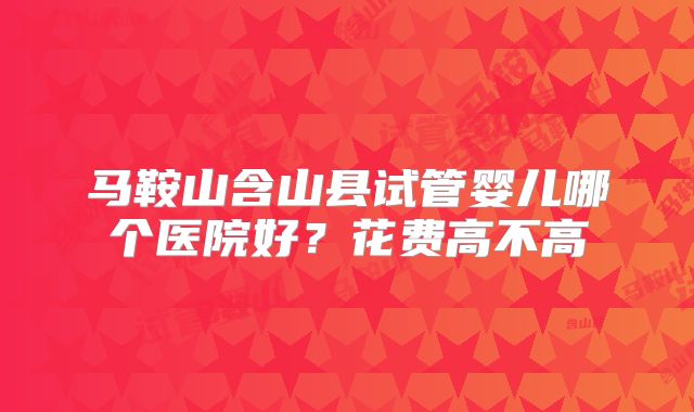 马鞍山含山县试管婴儿哪个医院好？花费高不高