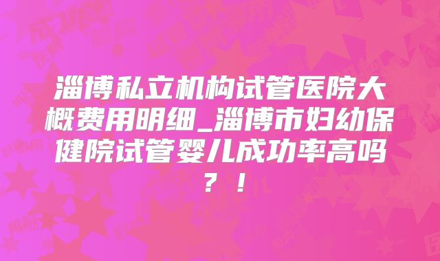 淄博私立机构试管医院大概费用明细_淄博市妇幼保健院试管婴儿成功率高吗？！