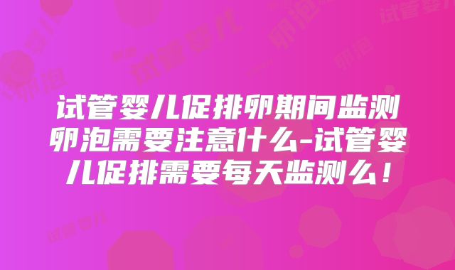 试管婴儿促排卵期间监测卵泡需要注意什么-试管婴儿促排需要每天监测么!