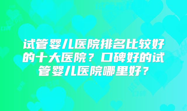 试管婴儿医院排名比较好的十大医院?口碑好的试管婴儿医院哪里好?
