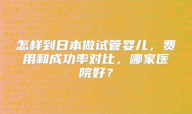 怎样到日本做试管婴儿，费用和成功率对比，哪家医院好？