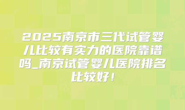 2025南京市三代试管婴儿比较有实力的医院靠谱吗_南京试管婴儿医院排名比较好！
