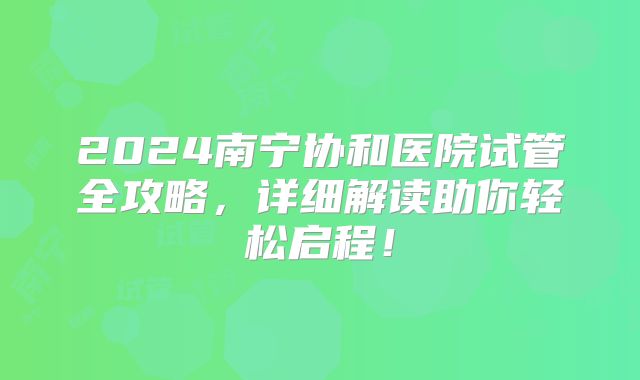 2024南宁协和医院试管全攻略，详细解读助你轻松启程！