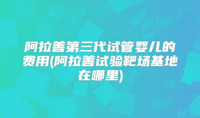 阿拉善第三代试管婴儿的费用(阿拉善试验靶场基地在哪里)