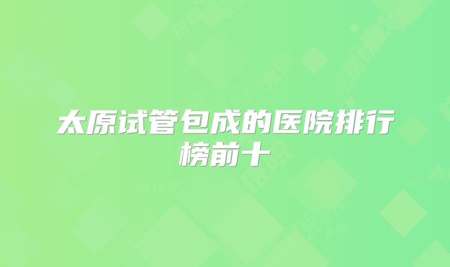 太原试管包成的医院排行榜前十
