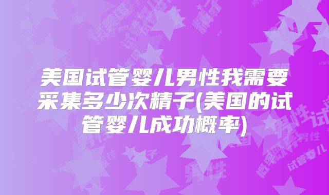美国试管婴儿男性我需要采集多少次精子(美国的试管婴儿成功概率)