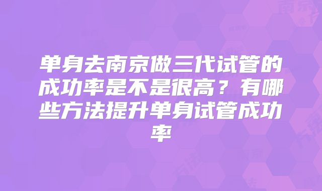 单身去南京做三代试管的成功率是不是很高？有哪些方法提升单身试管成功率